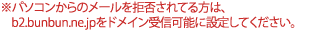 パソコンからのメールを拒否されてる方は、 b2.bunbun.ne.jpをドメイン受信可能に設定してください。